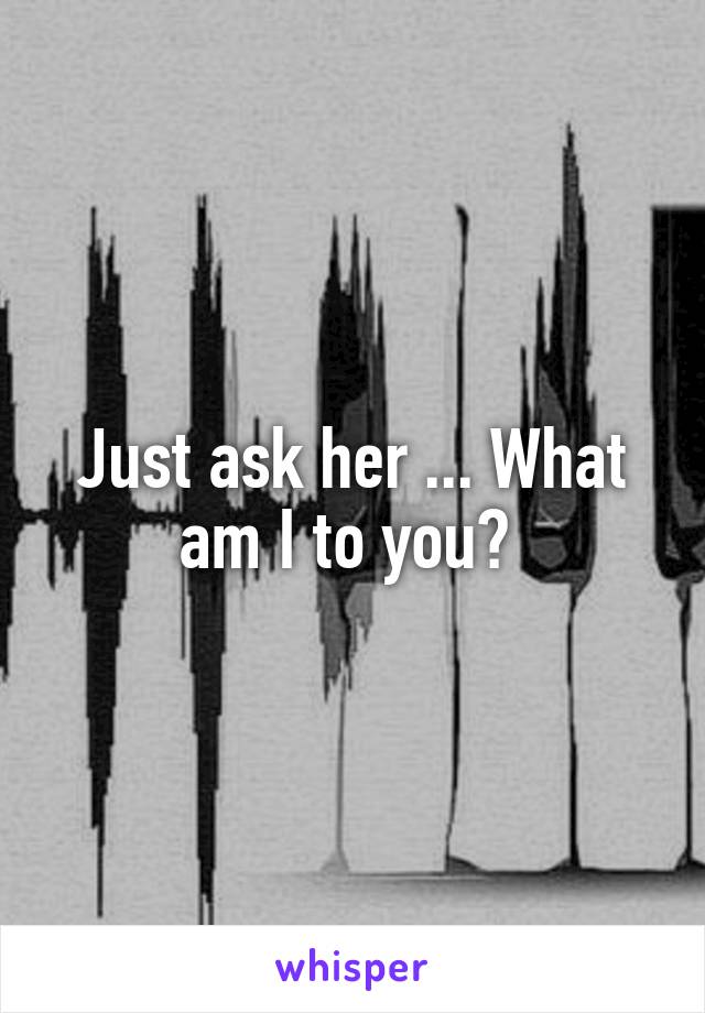 Just ask her ... What am I to you? 