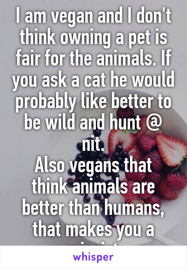 I am vegan and I don't think owning a pet is fair for the animals. If you ask a cat he would probably like better to be wild and hunt @ nit.
Also vegans that think animals are better than humans, that makes you a spiecist.