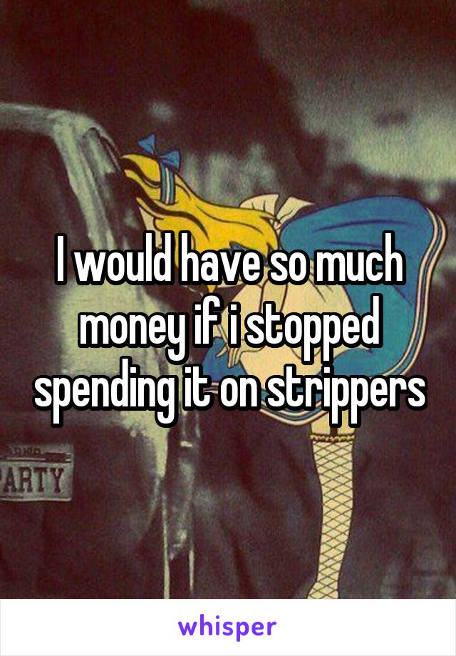 I would have so much money if i stopped spending it on strippers