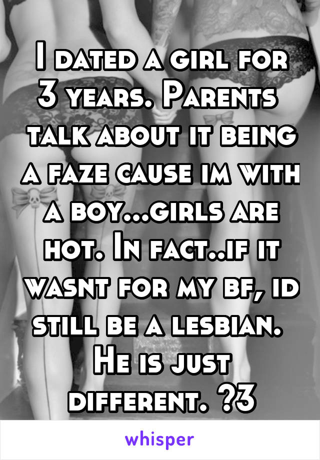 I dated a girl for 3 years. Parents  talk about it being a faze cause im with a boy...girls are hot. In fact..if it wasnt for my bf, id still be a lesbian.  He is just different. <3