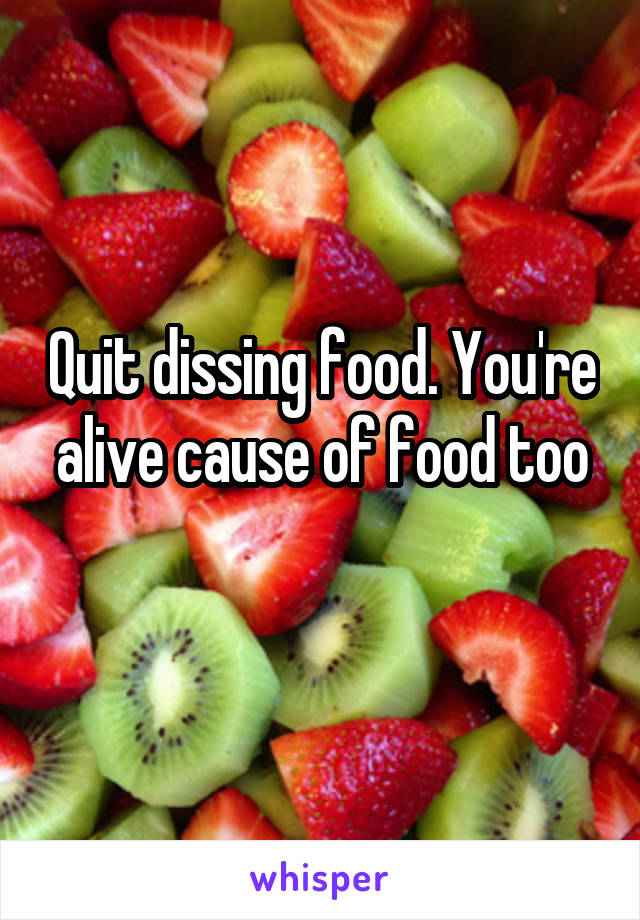 Quit dissing food. You're alive cause of food too
