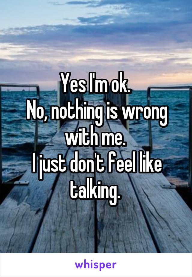 Yes I'm ok. 
No, nothing is wrong with me. 
I just don't feel like talking. 