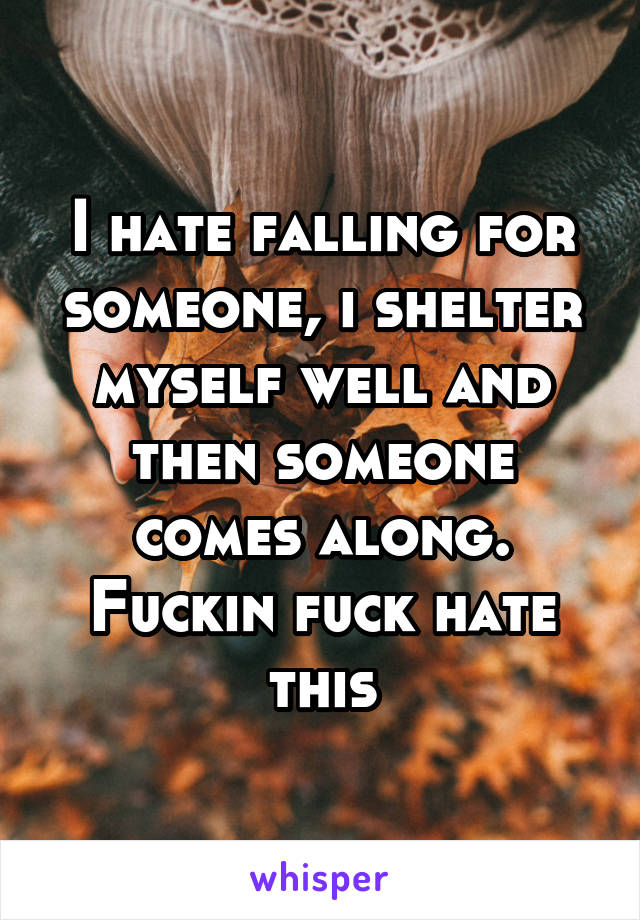 I hate falling for someone, i shelter myself well and then someone comes along. Fuckin fuck hate this