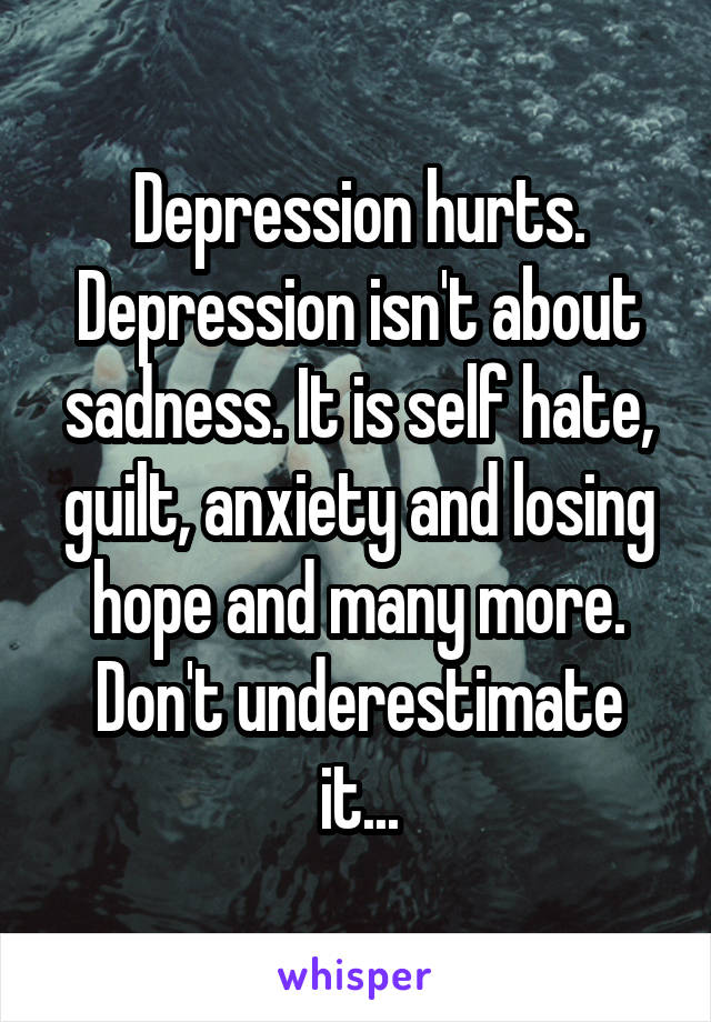 Depression hurts. Depression isn't about sadness. It is self hate, guilt, anxiety and losing hope and many more.
Don't underestimate it...