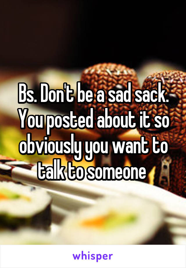 Bs. Don't be a sad sack. You posted about it so obviously you want to talk to someone 