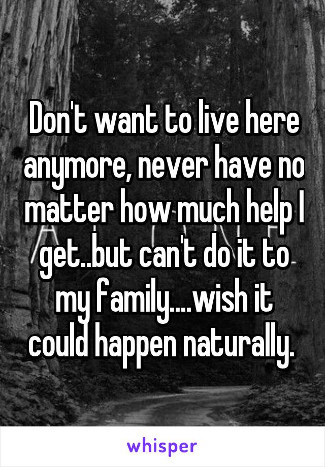 Don't want to live here anymore, never have no matter how much help I get..but can't do it to my family....wish it could happen naturally. 