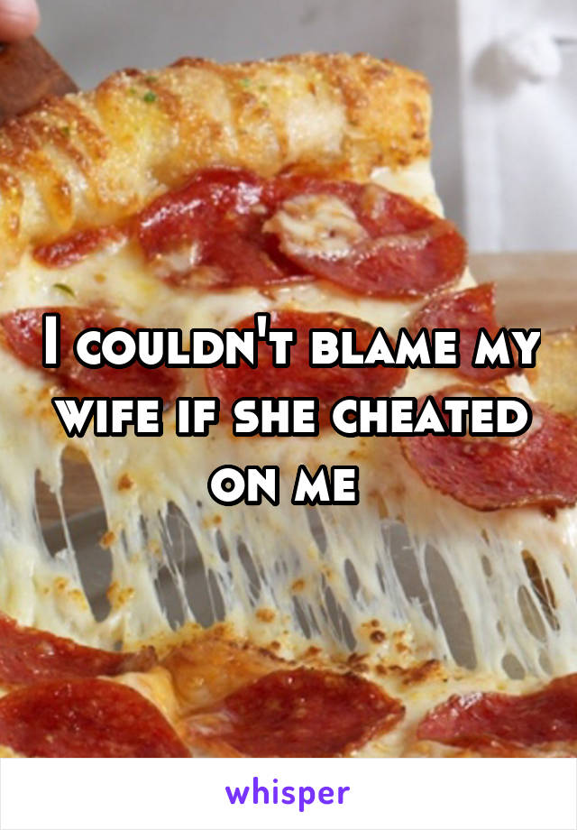 I couldn't blame my wife if she cheated on me 