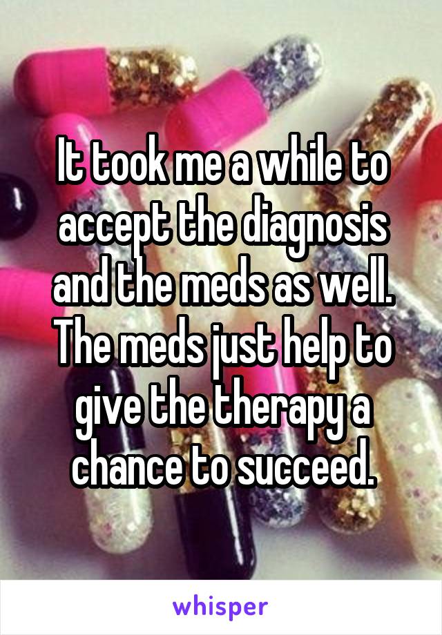 It took me a while to accept the diagnosis and the meds as well. The meds just help to give the therapy a chance to succeed.