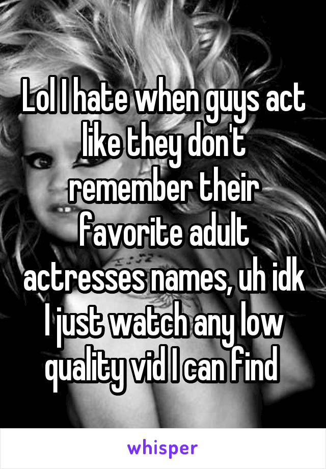 Lol I hate when guys act like they don't remember their favorite adult actresses names, uh idk I just watch any low quality vid I can find 