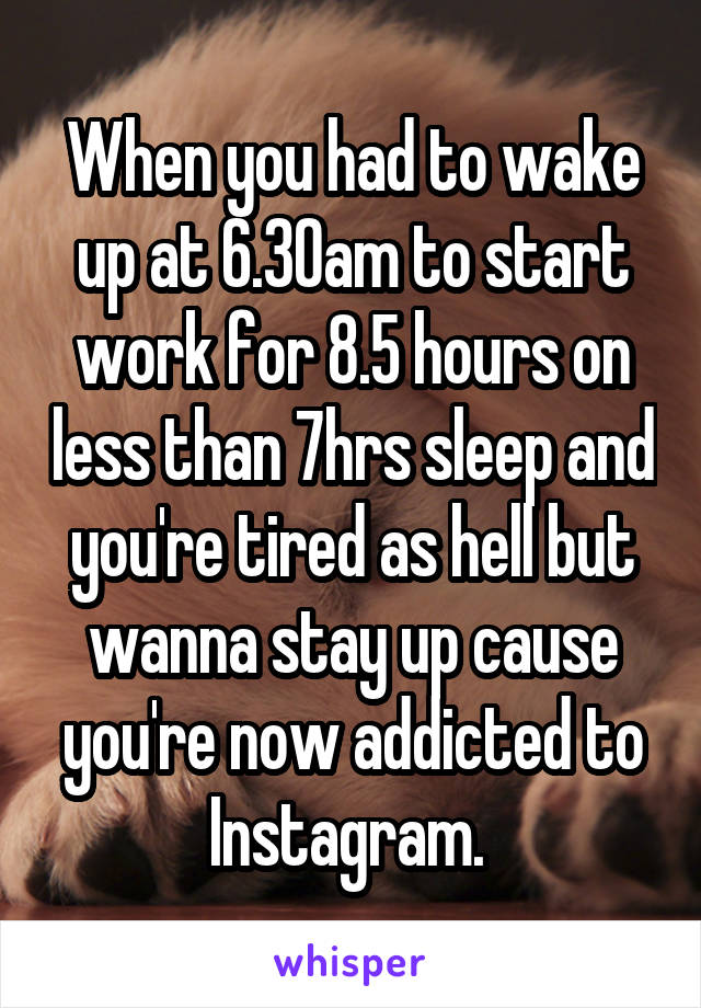 When you had to wake up at 6.30am to start work for 8.5 hours on less than 7hrs sleep and you're tired as hell but wanna stay up cause you're now addicted to Instagram. 