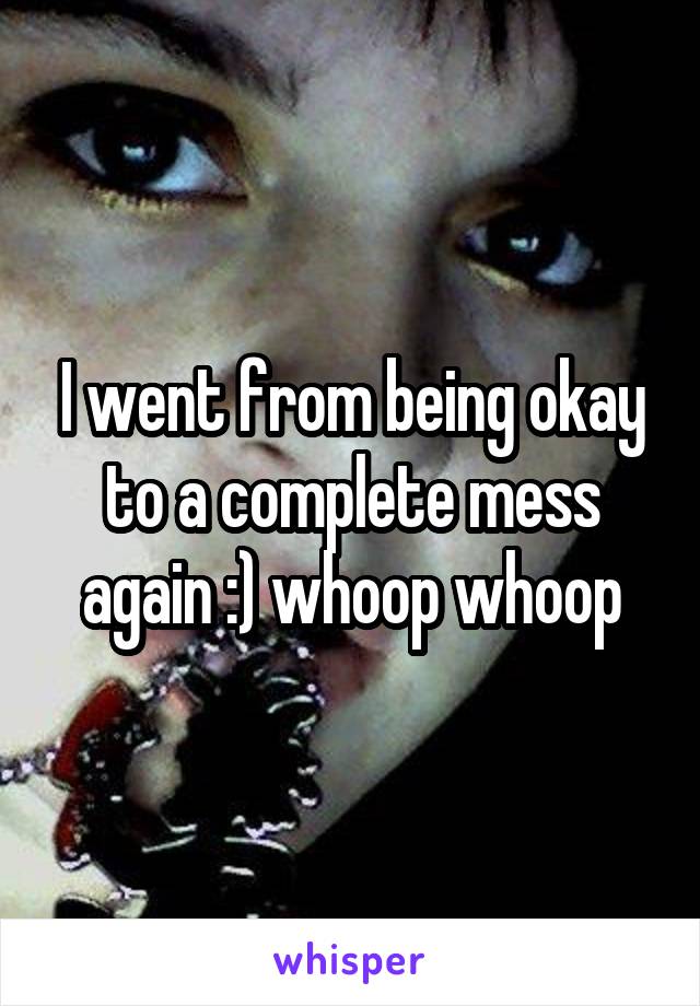 I went from being okay to a complete mess again :) whoop whoop