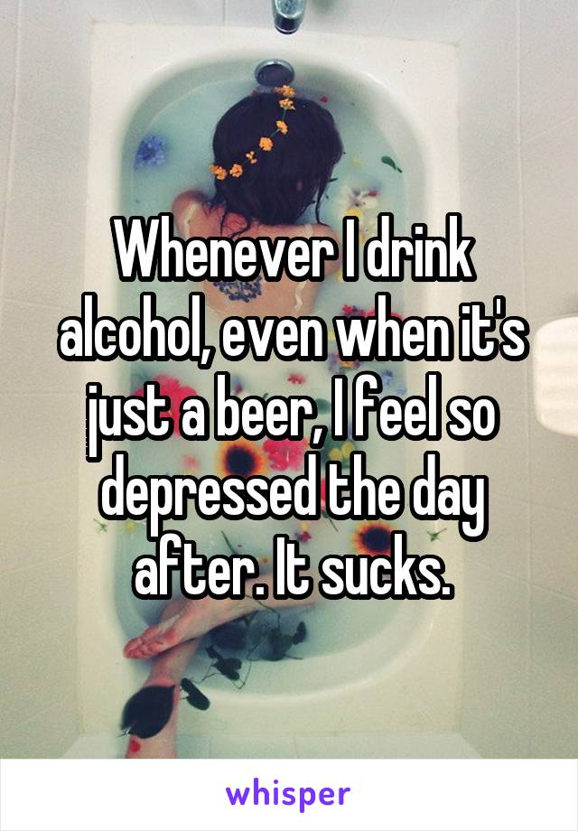 Whenever I drink alcohol, even when it's just a beer, I feel so depressed the day after. It sucks.