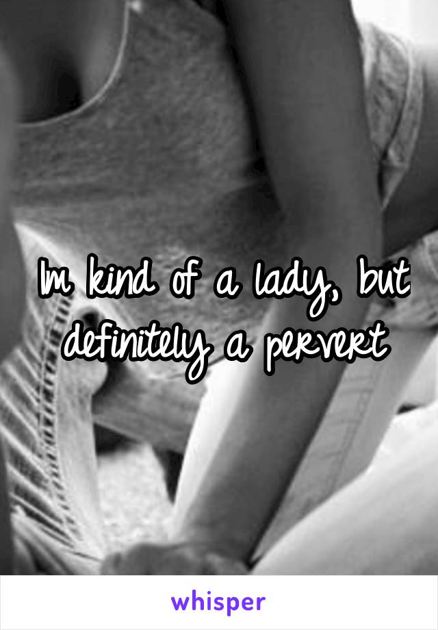 Im kind of a lady, but definitely a pervert