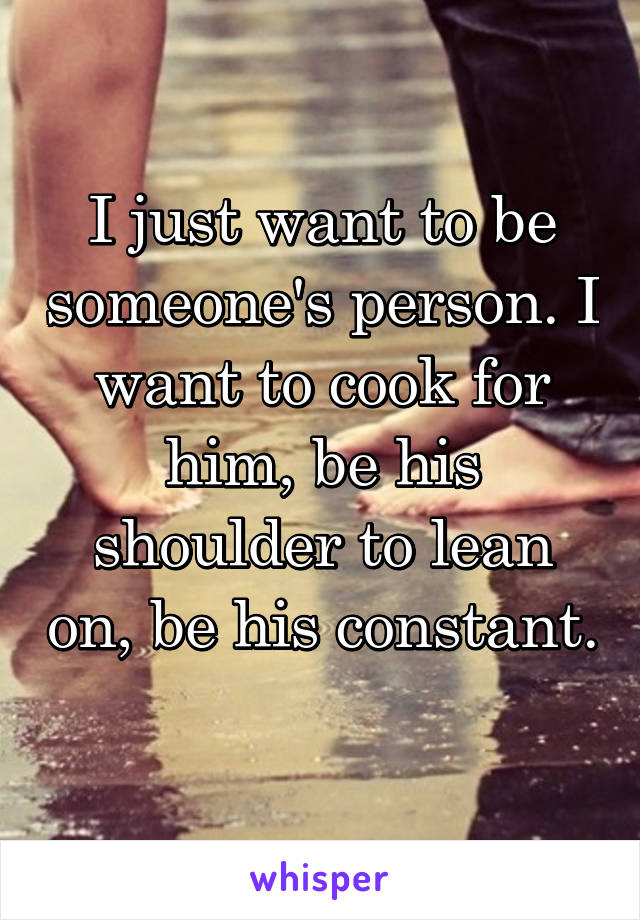 I just want to be someone's person. I want to cook for him, be his shoulder to lean on, be his constant. 