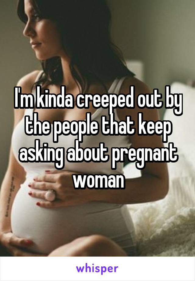 I'm kinda creeped out by the people that keep asking about pregnant woman