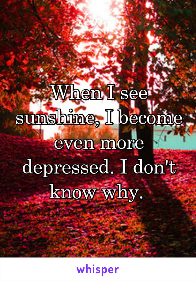 When I see sunshine, I become even more depressed. I don't know why. 