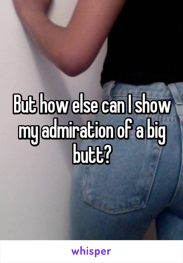 But how else can I show my admiration of a big butt?