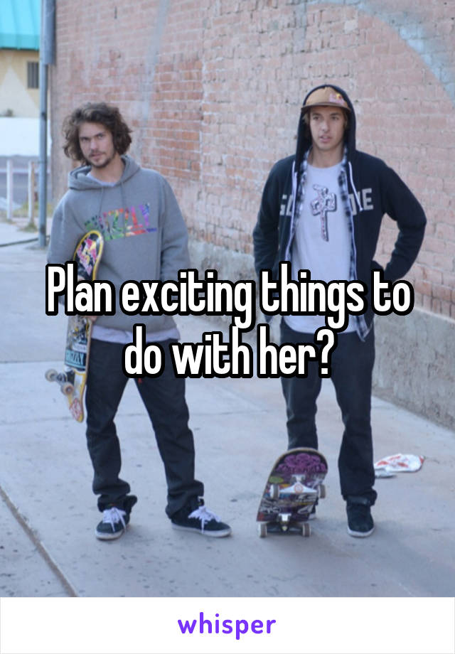 Plan exciting things to do with her?