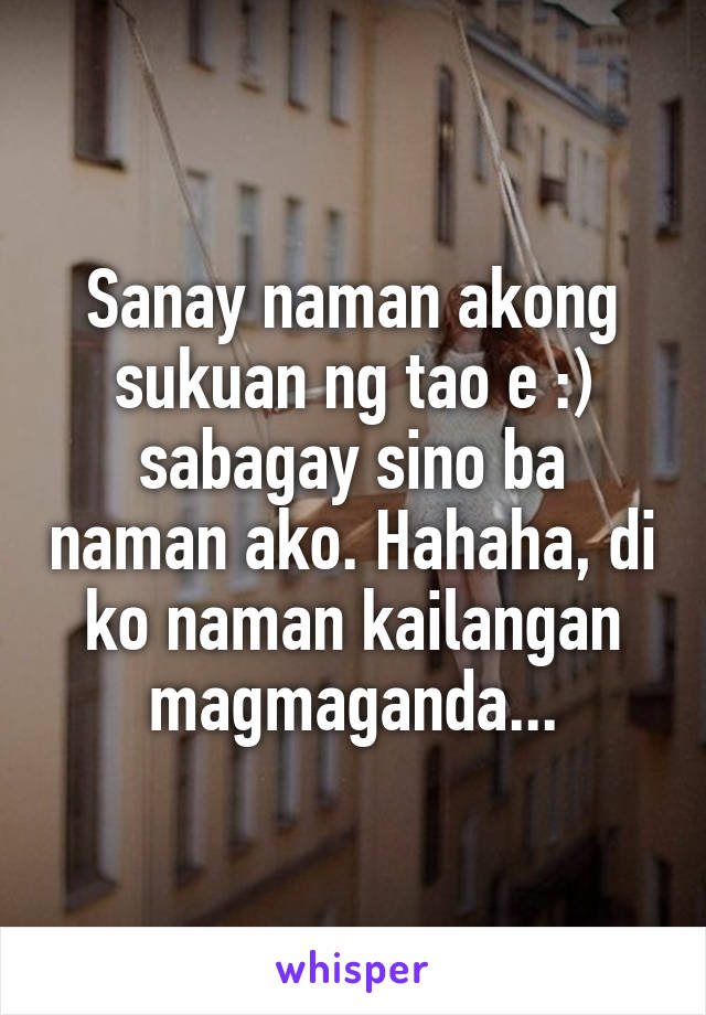 Sanay naman akong sukuan ng tao e :) sabagay sino ba naman ako. Hahaha, di ko naman kailangan magmaganda...