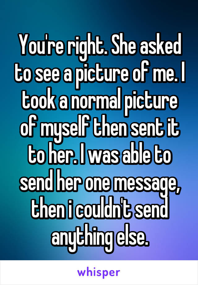 You're right. She asked to see a picture of me. I took a normal picture of myself then sent it to her. I was able to send her one message, then i couldn't send anything else.