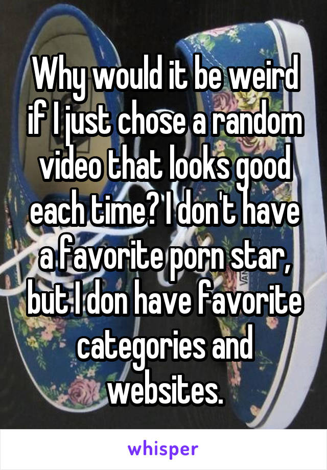 Why would it be weird if I just chose a random video that looks good each time? I don't have a favorite porn star, but I don have favorite categories and websites.