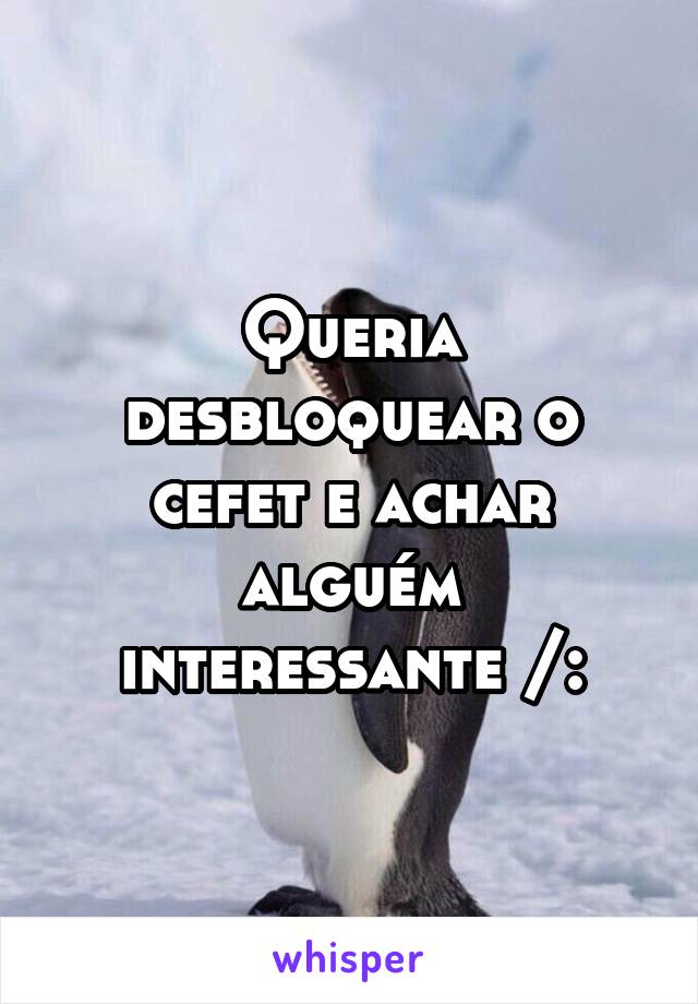 Queria desbloquear o cefet e achar alguém interessante /: