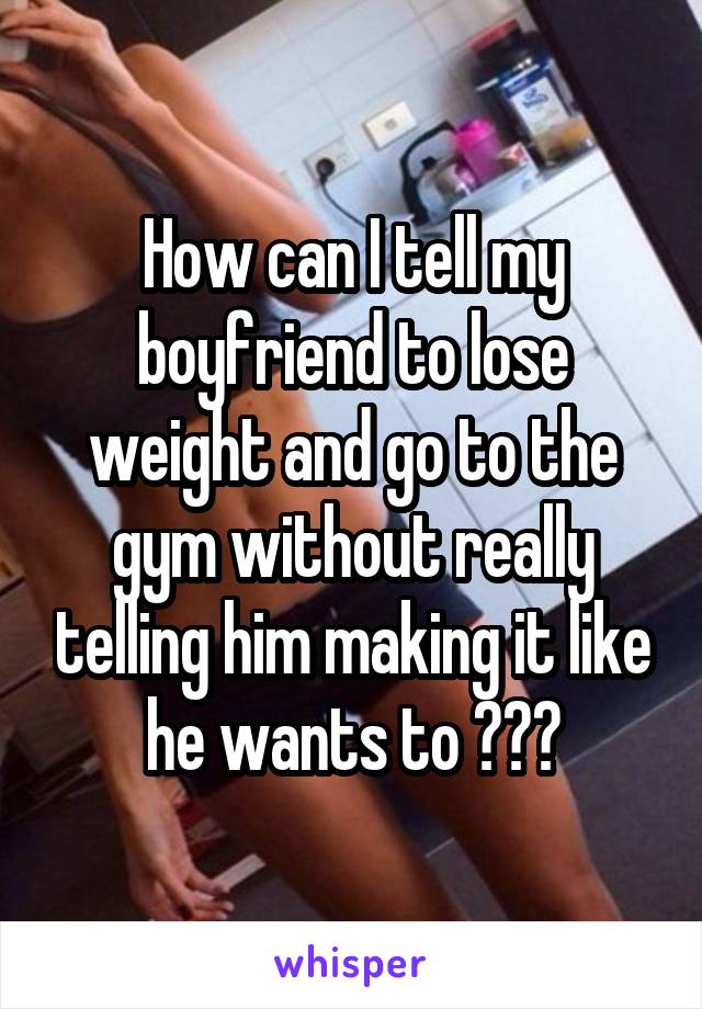 How can I tell my boyfriend to lose weight and go to the gym without really telling him making it like he wants to ???