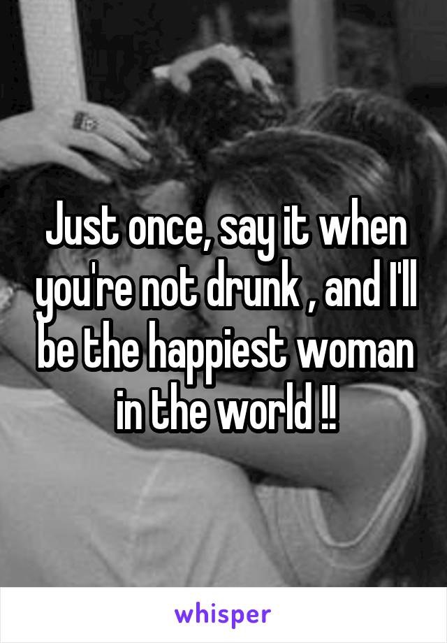 Just once, say it when you're not drunk , and I'll be the happiest woman in the world !!