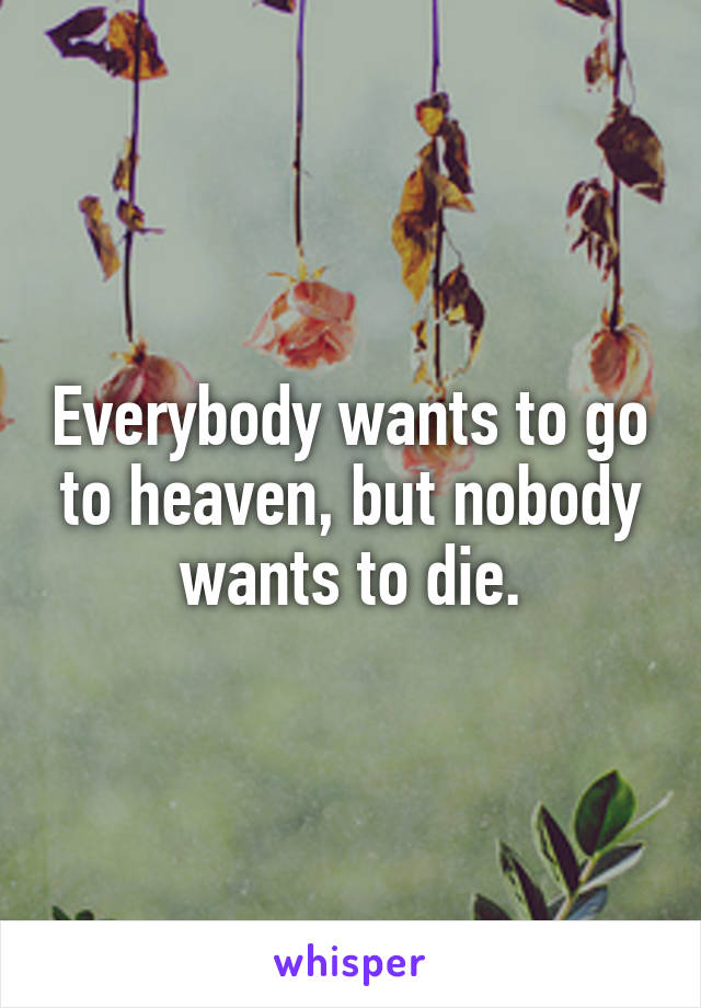 Everybody wants to go to heaven, but nobody wants to die.