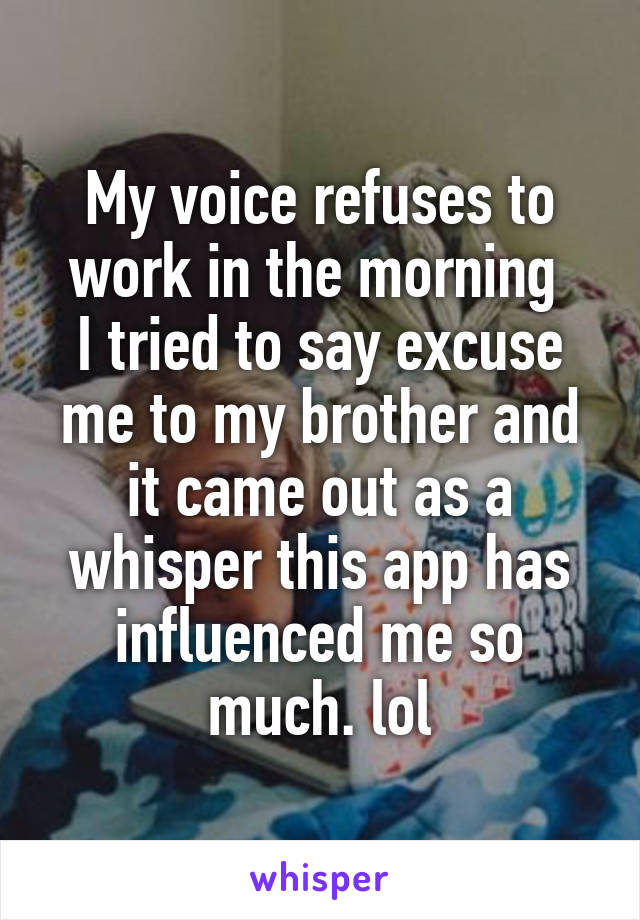 My voice refuses to work in the morning 
I tried to say excuse me to my brother and it came out as a whisper this app has influenced me so much. lol