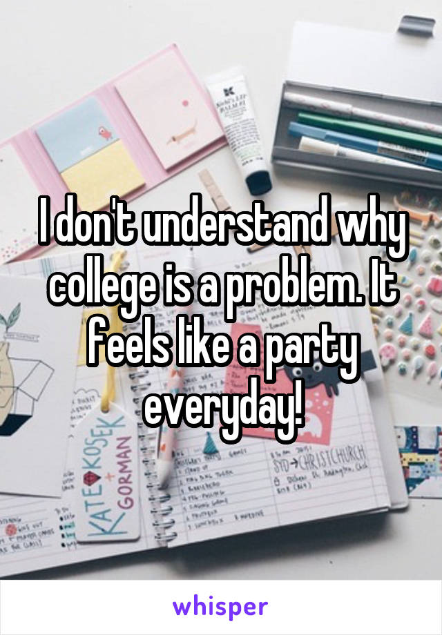 I don't understand why college is a problem. It feels like a party everyday!