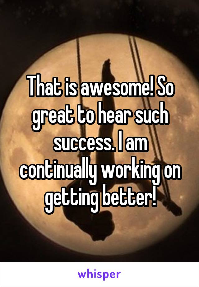 That is awesome! So great to hear such success. I am continually working on getting better!