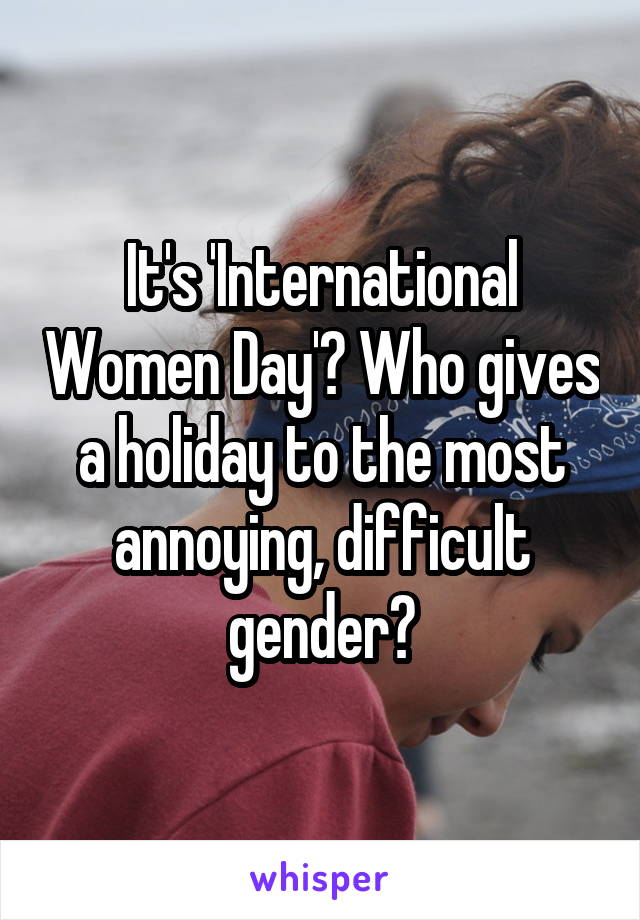 It's 'International Women Day'? Who gives a holiday to the most annoying, difficult gender?