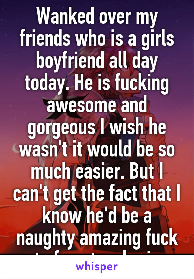 Wanked over my friends who is a girls boyfriend all day today. He is fucking awesome and gorgeous I wish he wasn't it would be so much easier. But I can't get the fact that I know he'd be a naughty amazing fuck out of my two brains. 