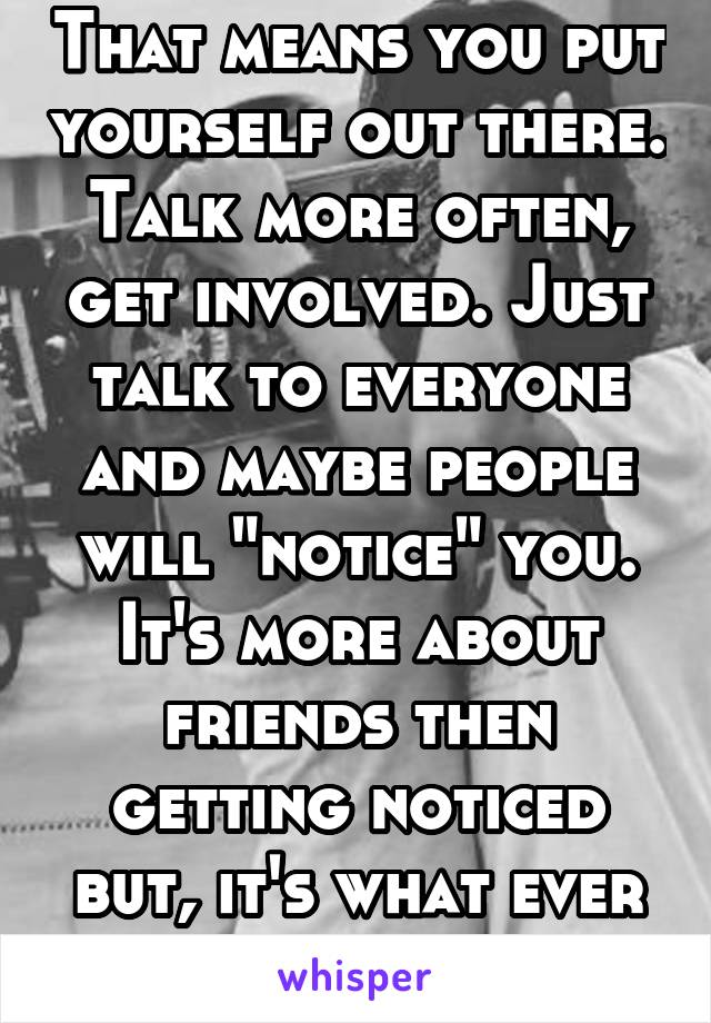 That means you put yourself out there. Talk more often, get involved. Just talk to everyone and maybe people will "notice" you. It's more about friends then getting noticed but, it's what ever u want