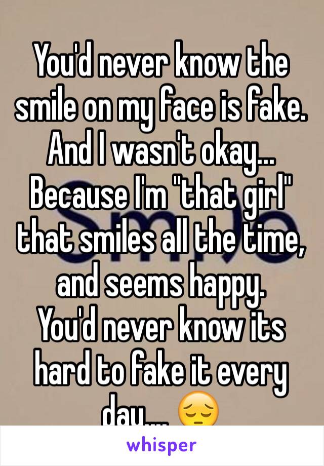 You'd never know the smile on my face is fake.
And I wasn't okay... 
Because I'm "that girl" that smiles all the time, and seems happy. 
You'd never know its hard to fake it every day.... 😔