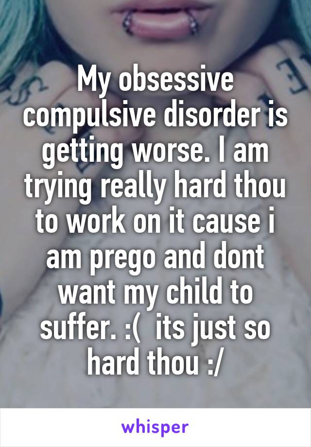 My obsessive compulsive disorder is getting worse. I am trying really hard thou to work on it cause i am prego and dont want my child to suffer. :(  its just so hard thou :/