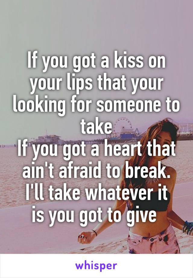 If you got a kiss on your lips that your looking for someone to take
If you got a heart that ain't afraid to break.
I'll take whatever it is you got to give 