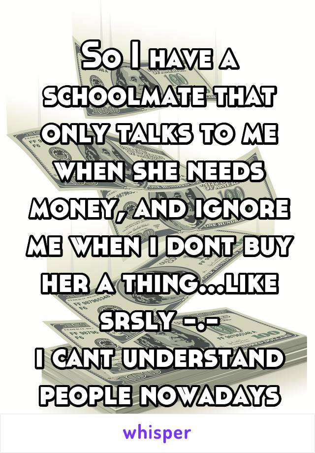 So I have a schoolmate that only talks to me when she needs money, and ignore me when i dont buy her a thing...like srsly -.-
i cant understand people nowadays