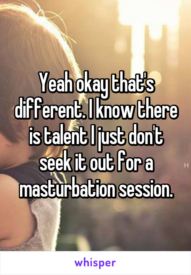 Yeah okay that's different. I know there is talent I just don't seek it out for a masturbation session.