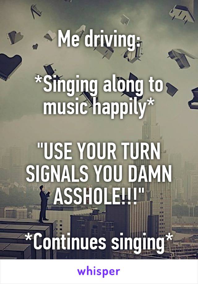 Me driving:

*Singing along to music happily*

"USE YOUR TURN SIGNALS YOU DAMN ASSHOLE!!!"

*Continues singing*
