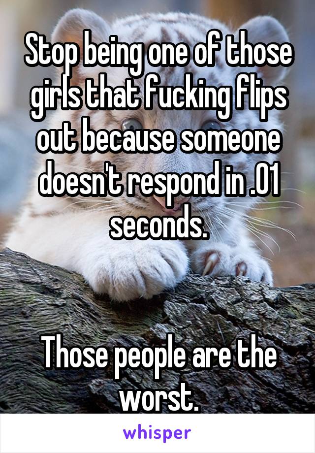 Stop being one of those girls that fucking flips out because someone doesn't respond in .01 seconds.


Those people are the worst.