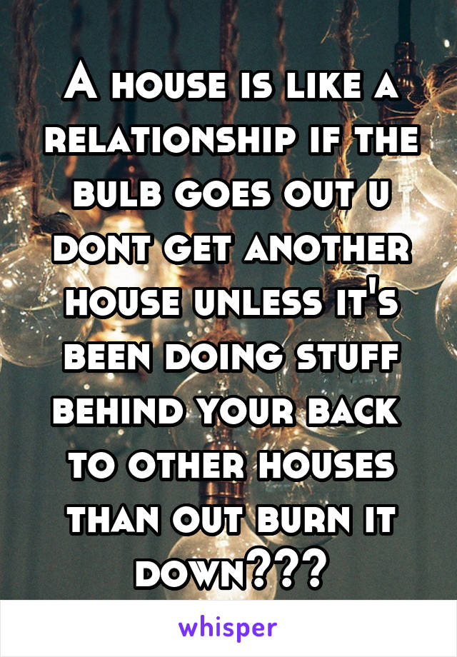 A house is like a relationship if the bulb goes out u dont get another house unless it's been doing stuff behind your back  to other houses than out burn it down🔥🔥🔥