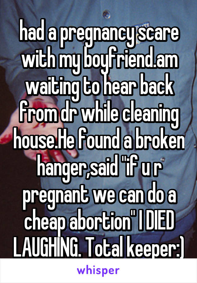 had a pregnancy scare with my boyfriend.am waiting to hear back from dr while cleaning house.He found a broken hanger,said "if u r pregnant we can do a cheap abortion" I DIED LAUGHING. Total keeper:)