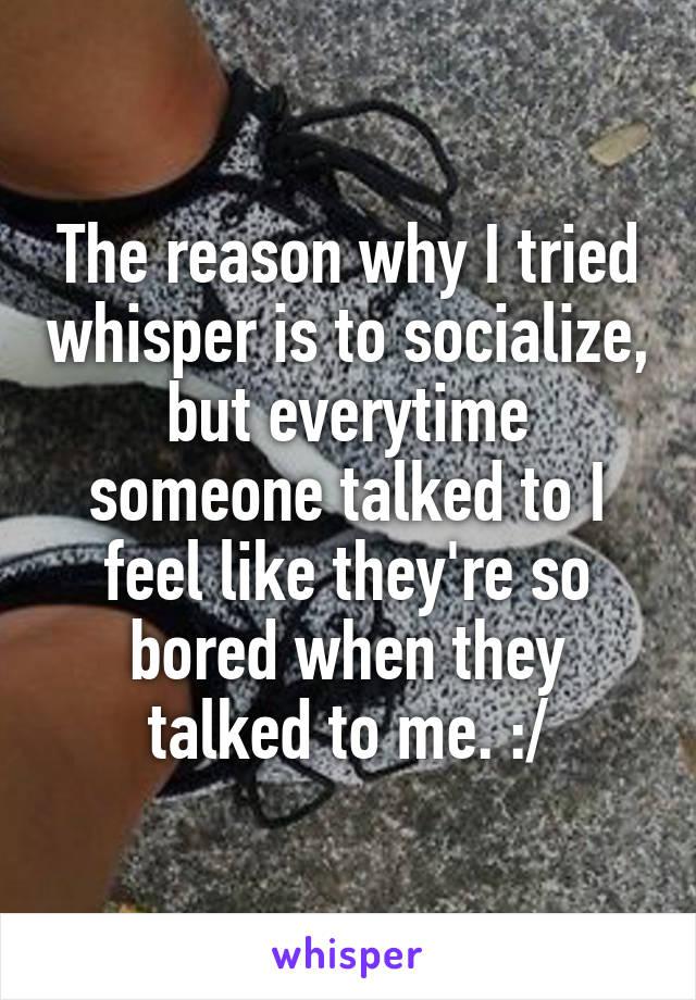 The reason why I tried whisper is to socialize, but everytime someone talked to I feel like they're so bored when they talked to me. :/