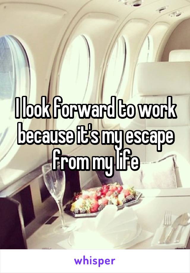 I look forward to work because it's my escape from my life