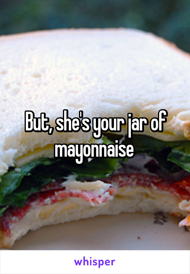 But, she's your jar of mayonnaise 