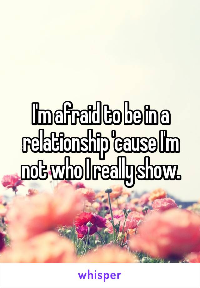 I'm afraid to be in a relationship 'cause I'm not who I really show.