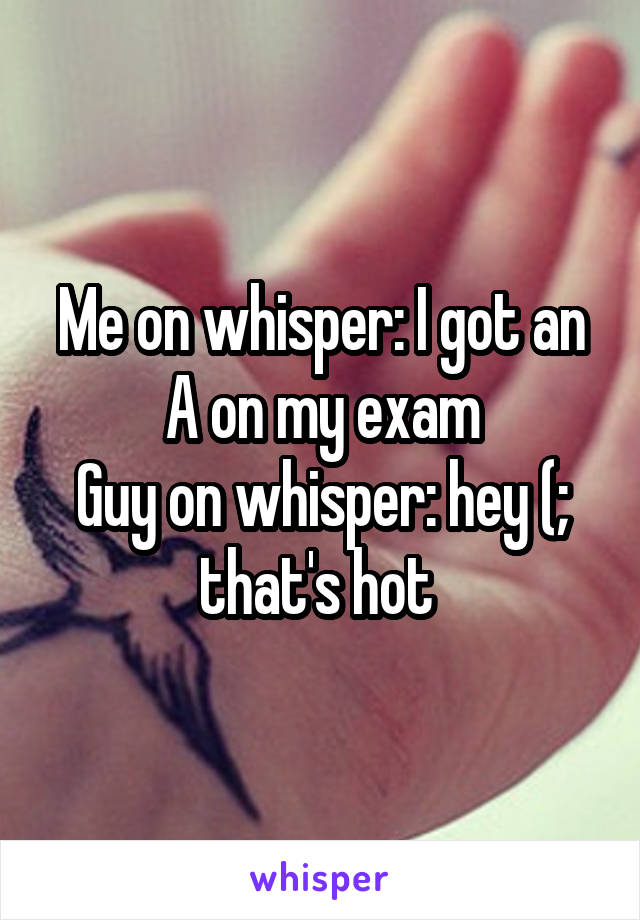 Me on whisper: I got an A on my exam
Guy on whisper: hey (; that's hot 