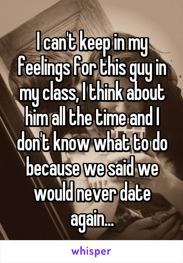 I can't keep in my feelings for this guy in my class, I think about him all the time and I don't know what to do because we said we would never date again...